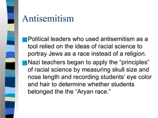 Antisemitism
■Political leaders who used antisemitism as a
tool relied on the ideas of racial science to
portray Jews as a race instead of a religion.
■Nazi teachers began to apply the “principles”
of racial science by measuring skull size and
nose length and recording students’ eye color
and hair to determine whether students
belonged the the “Aryan race.”
 