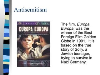 Antisemitism
The film, Europa,
Europa, was the
winner of the Best
Foreign Film Golden
Globe in 1991. It is
based on the true
story of Solly, a
Jewish teenager,
trying to survive in
Nazi Germany.
 