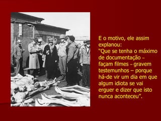 E o motivo, ele assim explanou: “ Que se tenha o máximo de documentação  –   façam filmes  –  gravem testemunhos – porque há-de vir um dia em que  algum idiota se vai erguer e dizer que isto nunca aconteceu”. 