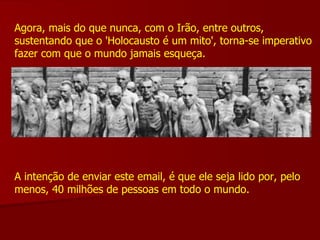 Agora, mais do que nunca, com o Irão, entre outros, sustentando que o 'Holocausto é um mito', torna-se imperativo fazer com que o mundo jamais esqueça. A intenção de enviar este email, é que ele seja lido por, pelo menos, 40 milhões de pessoas em todo o mundo. 