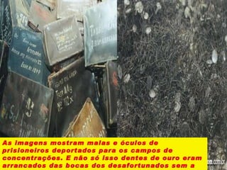 As imagens mostram malas e óculos de prisioneiros deportados para os campos de concentrações. E não só isso dentes de ouro eram arrancados das bocas dos desafortunados sem a menor piedade. 