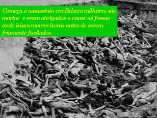 Começa o assassínio em Belsem milhares são mortos  e eram obrigados a cavar as fossas onde iriam morrer horas antes de serem friamente fuzilados. 