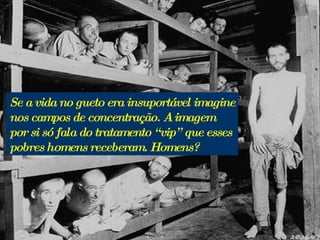 Se a vida no gueto era insuportável imagine nos campos de concentração. A imagem por si só fala do tratamento “vip” que esses pobres homens receberam. Homens?  