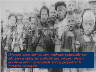 Crianças eram mortas sem nenhuma compaixão por não serem aptas ao trabalho nos campos. Nem a inocência nem a fragilidade foram poupadas de tamanha crueldade.  