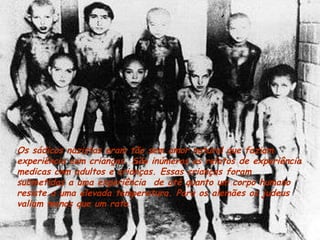 Os sádicos nazistas eram tão sem amor natural que faziam experiência com crianças. São inúmeros os relatos de experiência medicas com adultos e crianças. Essas crianças foram submetidas a uma experiência  de até quanto um corpo humano resiste a uma elevada temperatura. Para os alemães os judeus valiam menos que um rato . 