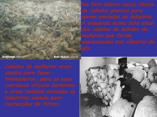 Cabelos de mulheres eram usados para fazer travesseiros, para os seus carrascos oficiais dormirem e eram também enviados as industrias alemãs para confecções de filtros. Na foto abaixo sacas cheias de cabelos prontas para serem enviadas as industria. A esquerda acima foto atual dos cabelos de milhões de mulheres que foram assassinadas nas câmaras de gás 