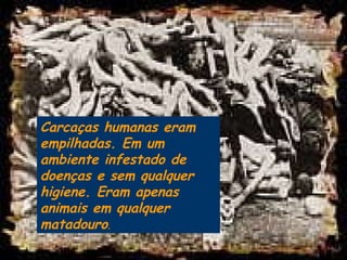 Carcaças humanas eram empilhadas. Em um ambiente infestado de doenças e sem qualquer higiene. Eram apenas animais em qualquer matadouro .  