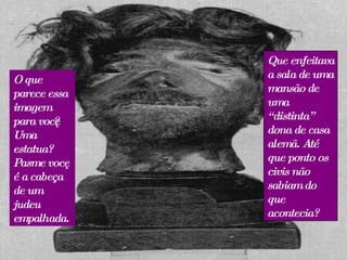 O que parece essa imagem para você? Uma estatua? Pasme você é a cabeça de um judeu empalhada. Que enfeitava a sala de uma mansão de uma “distinta” dona de casa alemã. Até que ponto os civis não sabiam do que acontecia? 