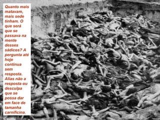 Quanto mais matavam, mais sede tinham. O que será que se passava na mente desses sádicos? A pergunta até hoje continua sem resposta. Alias não a resposta ou desculpa que se possa dar em face de tamanha carnificina . 