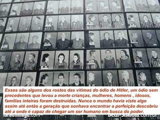 Esses são alguns dos rostos das vitimas do ódio de Hitler, um ódio sem precedentes que levou a morte crianças, mulheres, homens , idosos, famílias inteiras foram destruídas. Nunca o mundo havia visto algo assim até então a geração que sonhava encontrar a perfeição descobriu até a onde é capaz de chegar um ser humano em busca do poder.  