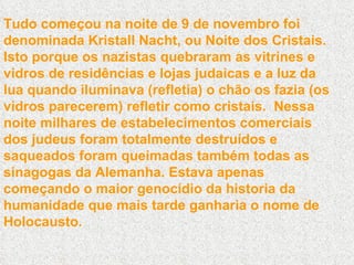 Tudo começou na noite de 9 de novembro foi denominada Kristall Nacht, ou Noite dos Cristais. Isto porque os nazistas quebraram as vitrines e vidros de residências e lojas judaicas e a luz da lua quando iluminava (refletia) o chão os fazia (os vidros parecerem) refletir como cristais.  Nessa noite milhares de estabelecimentos comerciais dos judeus foram totalmente destruídos e saqueados foram queimadas também todas as sinagogas da Alemanha. Estava apenas começando o maior genocídio da historia da humanidade que mais tarde ganharia o nome de Holocausto. 