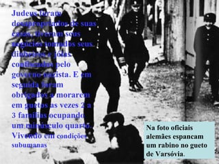 Judeus foram desapropriados de suas casas, tiveram seus negócios tomados seus dinheiros e jóias confiscados pelo governo nazista. E em seguida foram obrigados a morarem em guetos as vezes 2 a 3 famílias ocupando um minúsculo quarto. Vivendo em  condições subumanas Na foto oficiais alemães espancam um rabino no gueto de Varsóvia . 