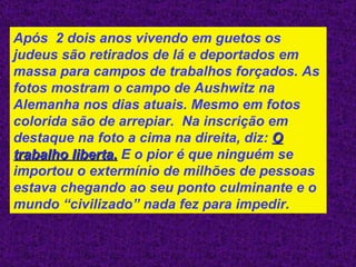 Após  2 dois anos vivendo em guetos os judeus são retirados de lá e deportados em massa para campos de trabalhos forçados. As fotos mostram o campo de Aushwitz na Alemanha nos dias atuais. Mesmo em fotos colorida são de arrepiar.  Na inscrição em destaque na foto a cima na direita, diz:  O trabalho liberta.  E o pior é que ninguém se importou o extermínio de milhões de pessoas estava chegando ao seu ponto culminante e o mundo “civilizado” nada fez para impedir. 