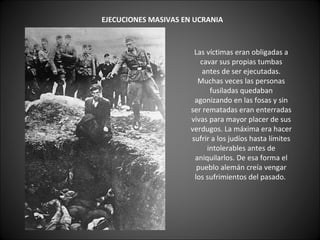      EJECUCIONES MASIVAS EN UCRANIA   Las víctimas eran obligadas a cavar sus propias tumbas antes de ser ejecutadas. Muchas veces las personas fusiladas quedaban agonizando en las fosas y sin ser rematadas eran enterradas vivas para mayor placer de sus verdugos. La máxima era hacer sufrir a los judíos hasta límites intolerables antes de aniquilarlos. De esa forma el pueblo alemán creía vengar los sufrimientos del pasado.  
