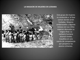     LA MASACRE DE MUJERES EN UCRANIA   Este grupo de mujeres es conducida a  la fosa común donde serán fusiladas. Mujeres embarazadas y algunas incluso con sus niños esperan desnudas su trágico final. La barbarie humana alcanzó niveles inauditos en una suerte de competencia por perpetrar los peores crímenes.  
