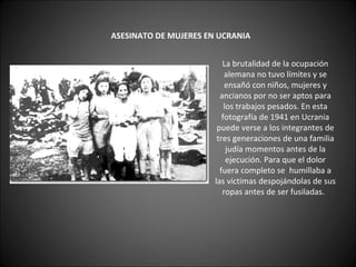         ASESINATO DE MUJERES EN UCRANIA      La brutalidad de la ocupación alemana no tuvo límites y se ensañó con niños, mujeres y ancianos por no ser aptos para los trabajos pesados. En esta fotografía de 1941 en Ucrania puede verse a los integrantes de tres generaciones de una familia judía momentos antes de la ejecución. Para que el dolor fuera completo se  humillaba a las víctimas despojándolas de sus ropas antes de ser fusiladas.   