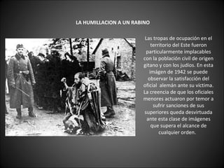     LA HUMILLACION A UN RABINO   Las tropas de ocupación en el territorio del Este fueron particularmente implacables con la población civil de origen gitano y con los judíos. En esta imágen de 1942 se puede observar la satisfacción del oficial  alemán ante su víctima. La creencia de que los oficiales menores actuaron por temor a sufrir sanciones de sus superiores queda desvirtuada ante esta clase de imágenes que supera el alcance de cualquier orden.   