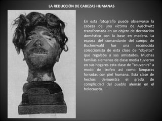     LA REDUCCIÓN DE CABEZAS HUMANAS   En esta fotografía puede observarse la cabeza de una víctima de Auschwitz transformada en un objeto de decoración doméstico con la base en madera. La esposa del comandante del campo de Buchenwald fue una reconocida coleccionista de esta clase de "objetos" que regalaba a sus amistades. Muchas familias alemanas de clase media tuvieron en sus hogares esta clase de "souvenirs" a modo de trofeo así como lámparas forradas con piel humana. Esta clase de hechos demuestra el grado de complicidad del pueblo alemán en el holocausto.  
