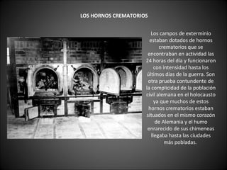    LOS HORNOS CREMATORIOS   Los campos de exterminio estaban dotados de hornos crematorios que se encontraban en actividad las 24 horas del día y funcionaron con intensidad hasta los últimos días de la guerra. Son otra prueba contundente de la complicidad de la población civil alemana en el holocausto ya que muchos de estos hornos crematorios estaban situados en el mismo corazón de Alemania y el humo enrarecido de sus chimeneas llegaba hasta las ciudades más pobladas.  