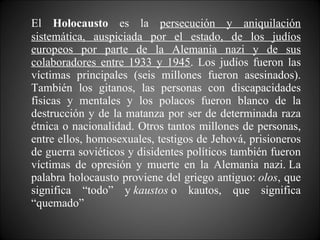 El  Holocausto  es la  persecución y aniquilación sistemática, auspiciada por el estado, de los judíos europeos por parte de la Alemania nazi y de sus colaboradores entre 1933 y 1945 . Los judíos fueron las víctimas principales (seis millones fueron asesinados). También los gitanos, las personas con discapacidades físicas y mentales y los polacos fueron blanco de la destrucción y de la matanza por ser de determinada raza étnica o nacionalidad. Otros tantos millones de personas, entre ellos, homosexuales, testigos de Jehová, prisioneros de guerra soviéticos y disidentes políticos también fueron víctimas de opresión y muerte en la Alemania nazi. La palabra holocausto proviene del griego antiguo:  olos , que significa “todo” y  kaustos  o kautos, que significa “quemado”  