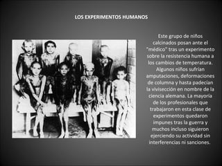    LOS EXPERIMENTOS HUMANOS   Este grupo de niños calcinados posan ante el "médico" tras un experimento sobre la resistencia humana a los cambios de temperatura. Algunos niños sufrían amputaciones, deformaciones de columna y hasta padecían la vivisección en nombre de la ciencia alemana. La mayoría de los profesionales que trabajaron en esta clase de experimentos quedaron impunes tras la guerra y muchos incluso siguieron ejerciendo su actividad sin interferencias ni sanciones.  