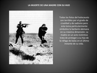       LA MUERTE DE UNA MADRE CON SU HIJO   Todas las fotos del holocausto son terribles por el grado de crueldad y de sadismo pero esta toma particularmente simboliza la barbarie alemana en su máxima dimensión. La madre en un acto instintivo trata de proteger a su hijo de la ráfaga de balas en el último instante de su vida.    