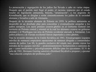 La persecución y segregación de los judíos fue llevada a cabo en varias etapas. Después que el partido nazi llegó al poder, el racismo impuesto por el estado resultó en legislación antisemita, boicots, “arianización”, y los pogroms de Kristallnacht, que se dirigían a aislar sistemáticamente los judíos de la sociedad alemana y forzarlos a salir de Alemania. Después de la invasión alemana de Polonia en 1939, la política antisemita se desarrolló en un detallado plan para concentrar y eventualmente aniquilar a los judíos europeos. Los nazis primero crearon ghettos en el Gobierno General (un territorio en Polonia central y oriental en la cual los alemanes crearon un gobierno alemán) y el Warthegau (un área de Polonia occidental anexado a Alemania). Los judíos polacos y de Europa occidental fueron deportados a estos ghettos.  Tras la invasión alemana de la Unión Soviética en 1941, Einsatzgruppen (equipos móviles de matanza) empezaron operaciones de matanza dirigidas a comunidades enteras de judíos. Las SS, la guardia exclusiva del estado nazi, pronto vieron los métodos de los equipos móviles -- predominantemente fusilamientos o camiones de gas -- como ineficientes y psicológicamente difíciles para los ejecutantes. El 31 de julio de 1941, Hermann Goering autorizó a Reinhard Heydrich a preparar y ejecutar “una solución completa del problema judío”. 