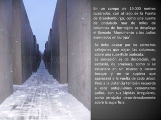 En un campo de 19.000 metros cuadrados, casi al lado de la Puerta de Brandemburgo, como una suerte de ondulado mar de miles de columnas de hormigón se despliega el llamado 'Monumento a los Judíos asesinados en Europa'   Se debe pasear por los estrechos callejones que dejan las columnas, sobre una superficie ondeada. La sensación es de desolación, de extravío, de amenaza, como si se estuviera en un espeso y oscuro bosque y no se supiera que aparecerá a la vuelta de cada árbol. Pero a la distancia también recuerda a esos antiquísimos cementerios judíos, con sus lápidas irregulares, como arrojadas desordenadamente sobre la superficie. 