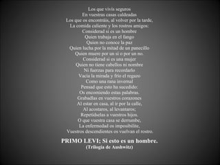 Los que vivís seguros  En vuestras casas caldeadas  Los que os encontráis, al volver por la tarde,  La comida caliente y los rostros amigos:  Considerad si es un hombre  Quien trabaja en el fango  Quien no conoce la paz  Quien lucha por la mitad de un panecillo  Quien muere por un sí o por un no.  Considerad si es una mujer  Quien no tiene cabellos ni nombre  Ni fuerzas para recordarlo  Vacía la mirada y frío el regazo  Como una rana invernal  Pensad que esto ha sucedido:  Os encomiendo estas palabras.  Grabadlas en vuestros corazones  Al estar en casa, al ir por la calle,  Al acostaros, al levantaros;  Repetídselas a vuestros hijos.  O que vuestra casa se derrumbe,  La enfermedad os imposibilite,  Vuestros descendientes os vuelvan el rostro. PRIMO LEVI; Si esto es un hombre.   (Trilogía de Aushwitz)  