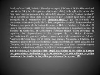 En el otoño de 1941, Heinrich Himmler encargó a SS General Odilio Globocnik (el líder de las SS y la policía para el distrito de Lublin) de la aplicación de un plan para matar sistemáticamente a los judíos del Gobierno General. “Aktion Reinhard” fue el nombre en clave dado a la operación por Heydrich (que había sido el encargado de la preparación dela  “solución final”  y que fue asesinado por partisanos checos en mayo de 1942). Tres campos de exterminio fueron creados en Polonia como parte de la Aktion Reinhard -- Belzec, Sobibor, y Treblinka. Al llegar a los campos, los judíos eran mandados directamente a las cámaras de gas. El asistente de Globocnik, SS Comandante Hermann Hoefle, estaba encargado de organizar las deportaciones a los campos de la Aktion Reinhard. Los nazis también gasearon judíos en otros campos de exterminio en Polonia: Auschwitz-Birkenau (que era el campo más grande), Majdanek, y Chelmno. En Majdanek, grupos de judíos considerados incapaces de trabajar fueron gaseados. En Chelmno, los judíos fueron gaseados en camiones. Los nazis sistemáticamente asesinaron a más de tres millones de judíos en los campos de exterminio. En su totalidad, la “Solución Final” exigió el asesinato de los judíos de Europa por gaseamiento, fusilamiento, y otras medidas. Casi seis millones de judíos murieron -- dos tercios de los judíos que vivían en Europa en 1939. 