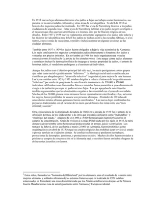 En 1933 nuevas leyes alemanas forzaron a los judíos a dejar sus trabajos como funcionarios, sus
         puestos en las universidades, tribunales y otras áreas de la vida pública. En abril de 1933 un
         boicot a los negocios judíos fue instituído. En 1935 las leyes de Nuremberg hicieron a los judíos
         ciudadanos de segunda clase. Estas leyes de Nuremberg definían a los judíos no por su religión o
         el modo en que ellos querían identificarse a sí mismos, sino por la filiación religiosa de sus
         abuelos. Entre 1937 y 1939 nuevos reglamentos antisemitas segregaron a los judíos más todavía y
         les hicieron la vida pública muy difícil: los judíos no podían asistir a las escuelas públicas, ir a los
         teatros, cines o zonas de vacaciones, o residir e incluso caminar en algunas secciones de las
         ciudades alemanas.

         También entre 1937 y 1939 los judíos fueron obligados a dejar la vida económica de Alemania:
         Los nazis confiscaron los negocios y propiedades judías directamente o forzaron a los judíos a
         venderlas por precios irrisorios. En noviembre de 1938 los nazis organizaron una revuelta
         conocida como Kristallnacht (la noche de los cristales rotos). Este ataque contra judíos alemanes
         y austriacos incluyó la destrucción física de sinagogas y tiendas propiedad de judíos, el arresto de
         hombres judíos, el vandalismo en hogares y el asesinato de individuos.

         Aunque los judíos eran el objetivo principal del odio nazi, los nazis persiguieron a otros grupos
         que veían como racial o genéticamente “inferiores.” La ideología racial nazi era reforzada por
         científicos que abogaban por el “desarrollo selectivo” (eugenésico) para mejorar la raza humana.
         Las leyes emitidas entre 1933 y 1935 estaban dirigidas a reducir el número de los genéticamente
         “inferiores” por medio de programas de esterilización involuntaria: de 320.000 a 350.000
         individuos calificados como disminuídos físicos o mentales fueron sometidos a procedimientos de
         cirugía o de radiación para que no pudieran tener hijos. Los que apoyaban la esterilización
         también argumentaban que los disminuídos cargaban a la comunidad con el costo de su cuidado.
         Muchos de los 30.000 gitanos roma alemanes fueron eventualmente esterilizados; ellos, así como
         los negros, fueron prohibidos de casarse con personas alemanas. Alrededor de 500 niños de
         antecedentes mixtos africano-germanos fueron esterilizados.2 Las nuevas leyes combinaban los
         prejuicios tradicionales con el racismo de los nazis que definían a los roma como una “raza
         criminal y asocial.”

         Otra consecuencia de la despiadado dictadura de Hitler en la década de 1930 fue el arresto de la
         oposición política, de los sindicalistas y de otros que los nazis calificaron como “indeseables” y
         “enemigos del estado.” Algunos de los 5.000 a 15.000 homosexuales fueron prisioneros en
         campos de concentración. Según la revision al Código Penal hecha por los nazis en 1935, la mera
         denuncia de un hombre como homosexual podía resultar en arresto, juicio y convicción. Los
         testigos de Jehová, de los que había al menos 25.000 en Alemania, fueron prohibidos como
         organización ya en abril de 1933 porque sus credos religiosos les prohibían jurar servicio al estado
         o prestar servicio en el ejército alemán. Se confiscó su literatura y perdieron sus trabajos,
         prestaciones de desempleo, pensiones, y prestaciones sociales. Muchos de ellos fueron enviados a
         prisiones y campos de concentración en la Alemania nazi y sus niños fueron enviados a hogares de
         delincuentes juveniles y orfanatos.




2
 Estos niños, llamados los “bastardos del Rhineland” por los alemanes, eran el resultado de la unión entre
mujeres alemanas y soldados africanos de las colonias francesas que en la década de 1920 estaban
estacionados en Rhineland, una zona desmilitarizada que los Aliados establecieron después de la Primera
Guerra Mundial como zona de amortiguamiento entre Alemania y Europa occidental.
 