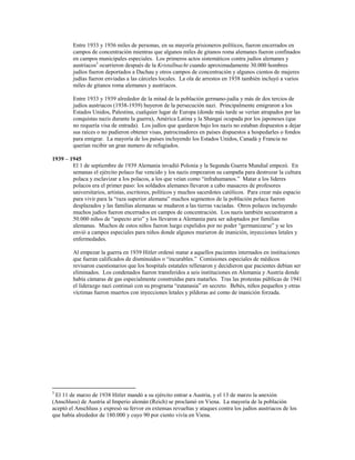 Entre 1933 y 1936 miles de personas, en su mayoría prisioneros políticos, fueron encerrados en
         campos de concentración mientras que algunos miles de gitanos roma alemanes fueron confinados
         en campos municipales especiales. Los primeros actos sistemáticos contra judíos alemanes y
         austriacos3 ocurrieron después de la Kristallnacht cuando aproximadamente 30.000 hombres
         judíos fueron deportados a Dachau y otros campos de concentración y algunos cientos de mujeres
         judías fueron enviadas a las cárceles locales. La ola de arrestos en 1938 también incluyó a varios
         miles de gitanos roma alemanes y austriacos.

         Entre 1933 y 1939 alrededor de la mitad de la población germano-judía y más de dos tercios de
         judíos austriacos (1938-1939) huyeron de la persecución nazi. Principalmente emigraron a los
         Estados Unidos, Palestina, cualquier lugar de Europa (donde más tarde se verían atrapados por las
         conquistas nazis durante la guerra), América Latina y la Shangai ocupada por los japoneses (que
         no requería visa de entrada). Los judíos que quedaron bajo los nazis no estaban dispuestos a dejar
         sus raíces o no pudieron obtener visas, patrocinadores en países dispuestos a hospedarles o fondos
         para emigrar. La mayoría de los países incluyendo los Estados Unidos, Canadá y Francia no
         querían recibir un gran numero de refugiados.

1939 – 1945
        El 1 de septiembre de 1939 Alemania invadió Polonia y la Segunda Guerra Mundial empezó. En
        semanas el ejército polaco fue vencido y los nazis empezaron su campaña para destrozar la cultura
        polaca y esclavizar a los polacos, a los que veían como “infrahumanos.” Matar a los líderes
        polacos era el primer paso: los soldados alemanes llevaron a cabo masacres de profesores
        universitarios, artistas, escritores, políticos y muchos sacerdotes católicos. Para crear más espacio
        para vivir para la “raza superior alemana” muchos segmentos de la población polaca fueron
        desplazados y las familias alemanas se mudaron a las tierras vaciadas. Otros polacos incluyendo
        muchos judíos fueron encerrados en campos de concentración. Los nazis también secuestraron a
        50.000 niños de “aspecto ario” y los llevaron a Alemania para ser adoptados por familias
        alemanas. Muchos de estos niños fueron luego expelidos por no poder “germanizarse” y se les
        envió a campos especiales para niños donde algunos murieron de inanición, inyecciones letales y
        enfermedades.

         Al empezar la guerra en 1939 Hitler ordenó matar a aquellos pacientes internados en instituciones
         que fueran calificados de disminuídos o “incurables.” Comisiones especiales de médicos
         revisaron cuestionarios que los hospitals estatales rellenaron y decidieron que pacientes debían ser
         eliminados. Los condenados fueron transferidos a seis instituciones en Alemania y Austria donde
         había cámaras de gas especialmente construídas para matarles. Tras las protestas públicas de 1941
         el liderazgo nazi continuó con su programa “eutanasia” en secreto. Bebés, niños pequeños y otras
         víctimas fueron muertos con inyecciones letales y píldoras así como de inanición forzada.




3
 El 11 de marzo de 1938 Hitler mandó a su ejército entrar a Austria, y el 13 de marzo la anexión
(Anschluss) de Austria al Imperio alemán (Reich) se proclamó en Viena. La mayoría de la población
aceptó el Anschluss y expresó su fervor en extensas revueltas y ataques contra los judíos austriacos de los
que había alrededor de 180.000 y cuyo 90 por ciento vivía en Viena.
 