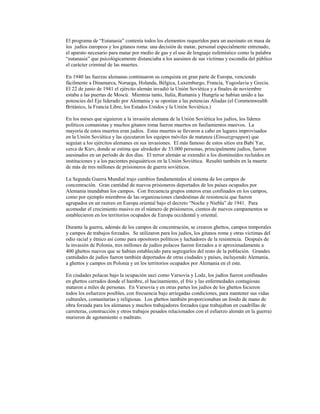 El programa de “Eutanasia” contenía todos los elementos requeridos para un asesinato en masa de
los judíos europeos y los gitanos roma: una decisión de matar, personal especialmente entrenado,
el aparato necesario para matar por medio de gas y el uso de lenguaje eufemístico como la palabra
“eutanasia” que psicológicamente distanciaba a los asesinos de sus víctimas y escondía del público
el carácter criminal de las muertes.

En 1940 las fuerzas alemanas continuaron su conquista en gran parte de Europa, venciendo
fácilmente a Dinamarca, Noruega, Holanda, Bélgica, Luxemburgo, Francia, Yugoslavia y Grecia.
El 22 de junio de 1941 el ejército alemán invadió la Unión Soviética y a finales de noviembre
estaba a las puertas de Moscú. Mientras tanto, Italia, Rumanía y Hungría se habían unido a las
potencies del Eje liderado por Alemania y se oponían a las potencias Aliadas (el Commonwealth
Británico, la Francia Libre, los Estados Unidos y la Unión Soviética.)

En los meses que siguieron a la invasión alemana de la Unión Soviética los judíos, los líderes
políticos comunistas y muchos gitanos roma fueron muertos en fusilamientos masivos. La
mayoría de estos muertos eran judíos. Estas muertes se llevaron a cabo en lugares improvisados
en la Unión Soviética y las ejecutaron los equipos móviles de matanza (Einsatzgruppen) que
seguían a los ejércitos alemanes en sus invasiones. El más famoso de estos sitios era Babi Yar,
cerca de Kiev, donde se estima que alrededor de 33.000 personas, principalmente judíos, fueron
asesinados en un período de dos días. El terror alemán se extendió a los disminuídos recluídos en
instituciones y a los pacientes psiquiátricos en la Unión Soviética. Resultó también en la muerte
de más de tres millones de prisioneros de guerra soviéticos.

La Segunda Guerra Mundial trajo cambios fundamentales al sistema de los campos de
concentración. Gran cantidad de nuevos prisioneros deportados de los países ocupados por
Alemania inundaban los campos. Con frecuencia grupos enteros eran confinados en los campos,
como por ejemplo miembros de las organizaciones clandestinas de resistencia que fueron
agrupados en un rastreo en Europa oriental bajo el decreto “Noche y Niebla” de 1941. Para
acomodar el crecimiento masivo en el número de prisioneros, cientos de nuevos campamentos se
establecieron en los territorios ocupados de Europa occidental y oriental.

Durante la guerra, además de los campos de concentración, se crearon ghettos, campos temporales
y campos de trabajos forzados. Se utilizaron para los judíos, los gitanos roma y otras víctimas del
odio racial y étnico así como para opositores políticos y luchadores de la resistencia. Después de
la invasión de Polonia, tres millones de judíos polacos fueron forzados a ir aproximadamente a
400 ghettos nuevos que se habían establecido para segregarlos del resto de la población. Grandes
cantidades de judíos fueron también deportados de otras ciudades y países, incluyendo Alemania,
a ghettos y campos en Polonia y en los territorios ocupados por Alemania en el este.

En ciudades polacas bajo la ocupación nazi como Varsovia y Lodz, los judíos fueron confinados
en ghettos cerrados donde el hambre, el hacinamiento, el frío y las enfermedades contagiosas
mataron a miles de personas. En Varsovia y en otras partes los judíos de los ghettos hicieron
todos los esfuerzos posibles, con frecuencia bajo arriegadas condiciones, para mantener sus vidas
culturales, comunitarias y religiosas. Los ghettos también proporcionaban un fondo de mano de
obra forzada para los alemanes y muchos trabajadores forzados (que trabajaban en cuadrillas de
carreteras, construcción y otros trabajos pesados relacionados con el esfuerzo alemán en la guerra)
murieron de agotamiento o maltrato.
 