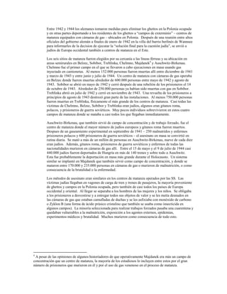 Entre 1942 y 1944 los alemanes tomaron medidas para eliminar los ghettos en la Polonia ocupada
        y en otras partes deportando a los residentes de los ghettos a “campos de exterminio” – centros de
        matanza equipados con cámaras de gas – ubicados en Polonia. Después de una reunión entre altos
        oficiales del gobierno alemán a finales de enero de 1942 en la villa del barrio berlinés de Wannsee
        para informarles de la decision de ejecutar la “solución final para la cuestión judía”, se envió a
        judíos de Europa occidental también a centros de matanza en el Este.

        Los seis sitios de matanza fueron elegidos por su cercanía a las líneas férreas y su ubicación en
        areas semirurales en Belzec, Sobibor, Treblinka, Chelmno, Majdanek4 y Auschwitz-Birkenau.
        Chelmno fue el primer campo en el que se llevaron a cabo ejecuciones en masa usando gas
        inyectado en camionetas. Al menos 152.000 personas fueron muertas allí entre diciembre de 1941
        y marzo de 1943 y entre junio y julio de 1944. Un centro de matanza con cámaras de gas operaba
        en Belzec donde fueron muertas alrededor de 600.000 personas entre mayo de 1942 y agosto de
        1943. Sobibor se abrió en mayo de 1942 y cerró después de una rebelión de los prisioneros el 14
        de octubre de 1943. Alrededor de 250.000 personas ya habían sido muertas con gas en Sobibor.
        Treblinka abrió en julio de 1942 y cerró en noviembre de 1943. Una revuelta de los prisioneros a
        principios de agosto de 1943 destrozó gran parte de las instalaciones. Al menos 750.000 personas
        fueron muertas en Treblinka, físicamente el más grande de los centros de matanza. Casi todas las
        víctimas de Chelmno, Belzec, Sobibor y Treblinka eran judíos, algunos eran gitanos roma,
        polacos, y prisioneros de guerra soviéticos. Muy pocos individuos sobrevivieron en estos cuatro
        campos de matanza donde se mataba a casi todos los que llegaban inmediatamente.

        Auschwitz-Birkenau, que también sirvió de campo de concentración y de trabajo forzado, fue el
        centro de matanza donde el mayor número de judíos europeos y gitanos roma fueron muertos.
        Despues de un gaseamiento experimental en septiembre de 1941 – 250 malnutridos y enfermos
        prisioneros polacos y 600 prisioneros de guerra soviéticos – el asesinato en masa se convirtió en
        rutina diaria. Se mató a más de un millón de personas en Auschwitz-Birkenau, nueve de cada diez
        eran judíos. Además, gitanos roma, prisioneros de guerra soviéticos y enfermos de todas las
        nacionalidades murieron en cámaras de gas allí. Entre el 15 de mayo y el 9 de julio de 1944 casi
        440.000 judíos fueron deportados de Hungría en más de 140 trenes y sobre todo a Auschwitz.
        Esta fue probablemente la deportación en masa más grande durante el Holocausto. Un sistema
        similar se implantó en Majdanek que también sirvió como campo de concentración, y donde se
        mataron entre 170.000 y 235.000 personas en cámaras de gas o murieron de malnutrición, o como
        consecuencia de la brutalidad o la enfermedad.

        Los métodos de asesinato eran similares en los centros de matanza operados por las SS. Las
        víctimas judías llegaban en vagones de carga de tren y trenes de pasajeros, la mayoría proveniente
        de ghettos y campos en la Polonia ocupada, pero también de casi todos los países de Europa
        occidental y oriental. Al llegar se separaba a los hombres de las mujeres y los niños. Se obligaba
        a los prisioneros a desvestirse y a entregar todos sus objetos de valor y se les metía desnudos en
        las cámaras de gas que estaban camufladas de duchas y se les asfixiaba con monóxido de carbono
        o Zyklon B (una forma de ácido prúsico cristalino que también se usaba como insecticida en
        algunos campos). La minoría seleccionada para realizar trabajos forzados pasaba una cuarentena y
        quedaban vulnerables a la malnutrición, exposición a los agentes externos, epidemias,
        experimentos médicos y brutalidad. Muchos murieron como consecuencia de todo esto.




4
 A pesar de las opiniones de algunos historiadores de que operativamente Majdanek era más un campo de
concentración que un centro de matanza, la mayoría de los estudiosos lo incluyen entre estos por el gran
número de prisioneros que murieron en él y por el uso de gas venenoso en el proceso de matanza.
 
