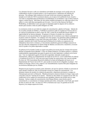 Los alemanes llevaron a cabo sus sistemáticas actividades de asesinato con la ayuda activa de
colaboradores locales en muchos países y con la aquiescencia o indiferencia de millones de
personas. Sin embargo, hubo instancias en las que existió una resistencia organizada. Por
ejemplo en el otoño de 1943 la resistencia danesa, con el apoyo de la población local, rescató a
casi toda la comunidad judía de Dinamarca escondiéndoles en un dramático viaje en barco hasta la
segura y neutral Suecia. Individuos de otros países también arriesgaron sus vidas para salvar a los
judíos y a otros individuos perseguidos por los nazis. Uno de los más famosos fue Raoul
Wallenberg, un diplomático sueco que jugó un importante papel en algunos de los esfuerzos
hechos para rescatar a miles de judíos húngaros en 1944.

La resistencia existía en casi todos los campos de concentración y ghettos de Europa. Además de
las revueltas armadas de Sobibor y Treblinka la resistencia judía en el ghetto de Varsovia llevó a
un valeroso levantamiento en abril y mayo de 1943, a pesar de un predecible fracaso debido a la
superioridad de las fuerzas alemanas. En general, el rescate o la ayuda a las víctimas del
Holocausto no era una prioridad de las organizaciones de la resistencia cuyo objetivo principal era
la guerra contra los alemanes. En cualquier caso estos grupos y los partisanos judíos (soldados de
la resistencia) cooperaban a veces entre ellos para salvar judíos. El 19 de abril de 1943 por
ejemplo, miembros del Comité Nacional para la Defensa de los Judíos en cooperación con
trabajadores ferroviarios cristianos y el movimiento clandestino general de Bélgica atacaron un
tren que salía del campamento de tránsito belga de Malines con dirección a Auschwitz y tuvieron
éxito al ayudar a los judíos deportados a escapar.

El gobierno de los Estados Unidos no siguió una política de rescate para las víctimas del nazismo
durante la Segunda Guerra Mundial. Como sus aliados británicos, los líderes políticos y militares
estadounidenses argumentaban que ganar la guerra era lo más importante y acabaría con el terror
nazi. Una vez empezada la guerra el tema de la seguridad, reforzado en parte por el
antisemitismo, influyó en el Departamento de Estado de los EE.UU. (con Cordell Hull a la cabeza)
y el gobierno de los EE.UU. hizo muy poco para levantar las restricciones a las visas de entrada.
En enero de 1944 el presidente Roosevelt estableció la Junta de Refugiados de Guerra en el
Departamento del Tesoro de los EE.UU. para ayudar al rescate de los refugiados en peligro. Fort
Ontario en Oswego, Nueva York, empezó a ser ostensiblemente el puerto libre para refugiados de
los territorios liberados por los Aliados.

Después de que la guerra se tornara contra Alemania y de que los ejércitos Aliados se acercaran al
suelo alemán a finales de 1944, las SS decidió evacuar los campos de concentración. Los
alemanes trataron de encubrir la evidencia de genocidio y deportaron prisioneros a campos en
Alemania para prevenir su liberación. Muchos prisioneros murieron durante los largos viajes a pie
conocidos como las “marchas de la muerte”. Durante los días finales en la primavera de 1945, las
condiciones en los campos de concentración que quedaban cobraron una terrible tasa en vidas
humanas. Incluso campos de concentración como Bergen-Belsen, nunca hechos para la
exterminación, se convirtieron en trampas mortales para miles, incluyendo a Ana Frank, que murió
de tifus en marzo de 1945. En mayo de 1945 la Alemania nazi cayó, los guardias de las SS
huyeron y los campos dejaron de existir.
 