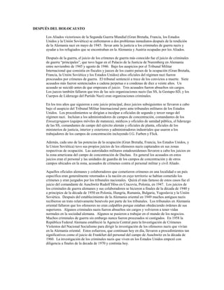 DESPUÉS DEL HOLOCAUSTO

     Los Aliados victoriosos de la Segunda Guerra Mundial (Gran Bretaña, Francia, los Estados
     Unidos y la Unión Soviética) se enfrentaron a dos problemas inmediatos después de la rendición
     de la Alemania nazi en mayo de 1945: llevar ante la justicia a los criminales de guerra nazis y
     ayudar a los refugiados que se encontraban en la Alemania y Austria ocupadas por los Aliados.

     Después de la guerra, el juicio de los crímenes de guerra más conocido fue el juicio de criminales
     de guerra “principales”, que tuvo lugar en el Palacio de la Justicia de Nuremberg en Alemania
     entre noviembre de 1945 y agosto de 1946. Bajo los auspicios por el Tribunal Militar
     Internacional que consistía en fiscales y jueces de los cuatro países de la ocupación (Gran Bretaña,
     Francia, la Unión Soviética y los Estados Unidos) altos oficiales del régimen nazi fueron
     procesados por crímenes de guerra. El tribunal sentenció a trece de los convictos a muerte. Siete
     acusados más fueron sentenciados a cadena perpetua o a condenas de diez a veinte años. Un
     acusado se suicidó antes de que empezara el juicio. Tres acusados fueron absueltos sin cargos.
     Los jueces también fallaron que tres de las seis organizaciones nazis (las SS, la Gestapo-SD, y los
     Cuerpos de Liderazgo del Partido Nazi) eran organizaciones criminales.

     En los tres años que siguieron a este juicio principal, doce juicios subsiguientes se llevaron a cabo
     bajo el auspicio del Tribunal Militar Internacional pero ante tribunales militares de los Estados
     Unidos. Los procedimientos se dirigían a inculpar a oficiales de segundo y tercer rango del
     régimen nazi. Incluían a los administradores de campos de concentración, comandantes de los
     Einsatzgruppen (equipos móviles de matanza), médicos y oficiales de sanidad pública, el liderazgo
     de las SS, comandantes de campo del ejército alemán y oficiales de planta, oficiales de los
     ministerios de justicia, interior y exteriores y administradores industriales que usaron a los
     trabajadores de los campos de concentración incluyendo I.G. Farben y Flick.

     Además, cada uno de las potencias de la ocupación (Gran Bretaña, Francia, los Estados Unidos, y
     la Union Soviética) tuvo sus propios juicios de los ofensores nazis capturados en sus zonas
     respectivas de ocupación. Las autoridades militares estadounidenses llevaron a cabo los juicios en
     la zona americana del campo de concentración de Dachau. En general los acusados en estos
     juicios eran el personal y las unidades de guardia de los campos de concentración y de otros
     campos ubicados en la zona, acusados de crímenes contra el personal militar y civil Aliado.

     Aquellos oficiales alemanes y colaboradores que cometieron crímenes en una localidad o un país
     específica eran generalmente retornados a la nación en cuyo territorio se habían cometido los
     crímenes y eran juzgados por los tribunales nacionales. Quizá el más famoso de estos casos fue el
     juicio del comandante de Auschwitz Rudolf Höss en Cracovia, Polonia, en 1947. Los juicios de
     los criminales de guerra alemanes y sus colaboradores se hicieron a finales de la década de 1940 y
     a principios de la década de 1950 en Polonia, Hungría, Rumanía, Bulgaria, Yugoslavia y la Unión
     Soviética. Después del establecimiento de la Alemania oriental en 1949 muchos antiguos nazis
     recibieron un trato relativamente benévolo por parte de los tribunales. Los tribunales en Alemania
     oriental fallaron que los ofensores no eran culpables porque estaban obedeciendo órdenes de sus
     superiores. Algunos criminales nazis fueron absueltos sin cargos y volvieron a tener vidas
     normales en la sociedad alemana. Algunos se pusieron a trabajar en el mundo de los negocios.
     Muchos criminales de guerra sin embargo nunca fueron procesados ni castigados. En 1958 la
     República Federal Alemana estableció la Agencia Central para la Investigación de Crímenes
     Violentos del Nacional Socialismo para dirigir la investigación de los ofensores nazis que vivían
     en la Alemania oriental. Estos esfuerzos, que continuan hoy en día, llevaron a procedimientos tan
     significativos como el juicio de Frankfurt del personal del campo de Auschwitz en la década de
     1960. La investigación de los criminales nazis que viven en los Estados Unidos empezó con
     diligencia a finales de la decada de 1970 y continúa hoy.
 