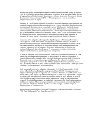 Mientras los Aliados tomaban medidas para llevar a los criminales nazis a la justicia, la creciente
crisis de los refugiados amenazaba con sobrecargar los recursos de las potencias Aliadas. Durante
la Segunda Guerra Mundial los nazis desarraigaron a millones de personas. Pocos meses después
de la rendición alemana en mayo de 1945 los Aliados repatriaron a más de seis millones
refugiados a sus países de origen.

Alrededor de 250.000 judíos refugiados incluyendo la mayoría de los judíos sobrevivientes de los
campos de concentración no podían o no querían volver a Europa oriental por el antisemitismo de
la posguerra y la destrucción de sus comunidades durante el Holocausto. Muchos de los que
volvieron temieron por sus vidas. Muchos sobrevivientes del Holocausto se encontraron en
territorio liberado por los ejércitos anglo-americanos y fueron alojados en campos de refugiados
que los Aliados habían establecidos en Alemania, Austria e Italia. Allí se les unieron una oleada
de refugiados, que incluía sobrevivientes del Holocausto en migración desde los puntos de
liberación de Europa oriental y las zonas de ocupación soviética de Austria y Alemania.

La mayoría de los refugiados judíos esperaban dejar Europa e ir a Palestina y a los Estados
Unidos, pero los EE.UU. todavía tenía una legislación severamente restrictiva en materia de
inmigración y los británicos que administraban Palestina bajo un mandato de la defunta Liga de
Naciones restringieron severamente la inmigración judía por miedo a las antagonías con los
residentes árabes en el área del mandato. Otros países habían cerrado sus fronteras a la
inmigración durante la depresión y la guerra. A pesar de estos obstáculos muchos judíos
refugiados estaban deseando dejar Europa cuanto antes posible.

El grupo de la Brigada Judía formado como una unidad en el ejército británico a finales de 1944
trabajó con antiguos partisanos para ayudar en la organización de la Beriha (literalmente, el
escape), el éxodo de los refugiados judíos a través de las fronteras cerradas desde el interior de
Europa a la costa, en un intento de navegar hasta Palestina. Sin embargo los británicos
interceptaron la mayoría de los barcos. En 1947 por ejemplo los británicos pararon el Exodus
1947 en el puerto de Haifa. El barco tenía 4.500 sobrevivientes del Holocausto a bordo que fueron
obligados a retornar a Alemania en barcos británicos.

En la posguerra la crisis de los refugiados judíos cedió. En 1948 el Congreso de los EE.UU.
aprobó la Ley de Personas Refugiadas que proporcionó hasta 400.000 visas especiales para
refugiados desarraigados por los regímenes nazi y soviético. Alrededor de 63.000 de estas visas
fueron dadas a judíos bajo la Ley de Personas Refugiadas. Cuando la ley expiró en 1952 le siguió
la Ley de Ayuda al Refugiado que estuvo en vigor hasta el final de 1956. Además, en mayo de
1948 el estado de Israel se constituyó en nación independiente cuando las Naciones Unidas
votaron la división de Palestina entre un estado judío y un estado árabe. Israel rápidamente tomó
medidas para legalizar el flujo de inmigrantes judíos en el nuevo estado, aprobando legislación
que autorizaba inmigración ilimitada de judíos a su tierra de origen. El último campo de
refugiados cerró en Alemania en 1957.

Agradecimiento especial a Little, Brown and Company por el permiso para incluir extractos de
“Tell Them We Remember” por Susan Bachrach, 1994.
 