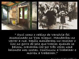 “  Ouvi como o rabino de Varsóvia foi assassinado no Yom Kippur. Mandaram-no varrer a rua. Depois mandaram-no recolher o lixo no gorro de pele que trazia; quando se baixou, cravaram-lhe por três vezes uma baioneta nas costas. Continuou a trabalhar e morreu a trabalhar.” Emmanuel Ringelblum 