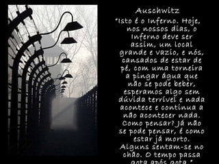 Auschwitz “ Isto é o Inferno. Hoje, nos nossos dias, o Inferno deve ser assim, um local grande e vazio, e nós, cansados de estar de pé, com uma torneira a pingar água que não se pode beber, esperamos algo sem dúvida terrível e nada acontece e continua a não acontecer nada. Como pensar? Já não se pode pensar, é como estar já morto. Alguns sentam-se no chão. O tempo passa gota após gota.” Primo Levi 