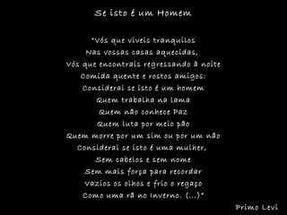 Se isto é um Homem “ Vós que viveis tranquilos Nas vossas casas aquecidas,  Vós que encontrais regressando à noite Comida quente e rostos amigos: Considerai se isto é um homem Quem trabalha na lama Quem não conhece Paz Quem luta por meio pão Quem morre por um sim ou por um não Considerai se isto é uma mulher,  Sem cabelos e sem nome Sem mais força para recordar Vazios os olhos e frio o regaço Como uma rã no Inverno. (...)” Primo Levi 