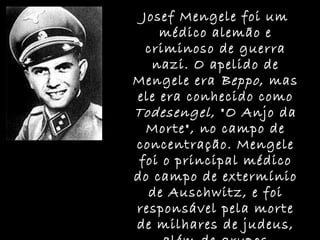 Josef Mengele foi um médico alemão e criminoso de guerra nazi. O apelido de Mengele era  Beppo , mas ele era conhecido como  Todesengel , "O Anjo da Morte", no campo de concentração. Mengele foi o principal médico do campo de extermínio de Auschwitz, e foi responsável pela morte de milhares de judeus, além de grupos considerados como uma "praga" para os nazis. 