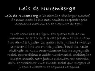 Leis de Nuremberga Leis de Nuremberg  a(do alemão N ürnberger Gesetze ) é o nome dado às leis anti-semitas adoptadas pela Alemanha nazi em 15 de Setembro de 1935. Tendo como base a origem dos quatro avós de um indivíduo, se estabelecia se este era alemão (os quatro avós alemães), judeu (os quatro avós judeus) e mestiço se descendia de um ou dois judeus. Baseados nesta distinção, os nazis determinaram leis de segregação racial, que proibiam a união matrimonial, coabitação e relações sexuais entre judeus e alemães, por exemplo, além de estabelecer uma divisão social que relegava os judeus a cidadãos de segunda categoria. 