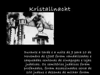 Kristallnacht Durante a tarde e a noite de 9 para 10 de Novembro de 1938 foram vandalizadas e saqueadas centenas de sinagogas e lojas judaicas. Os cemitérios judaicos foram profanados, foram assassinados cerca de 100 judeus e dezenas de milhar foram presos e enviados para campos de concentração. 