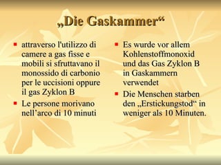 „ Die Gaskammer“ attraverso l'utilizzo di camere a gas fisse e mobili si sfruttavano il monossido di carbonio per le uccisioni oppure il gas Zyklon B Le persone morivano nell’arco di 10 minuti Es wurde vor allem Kohlenstoffmonoxid und das Gas Zyklon B in Gaskammern verwendet Die Menschen starben den „Erstickungstod“ in weniger als 10 Minuten.   