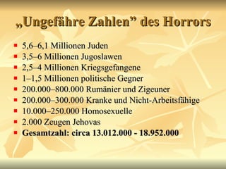„ Ungef ähre Zahlen” des Horrors 5,6–6,1 Millionen Juden 3,5–6 Millionen Jugoslawen  2,5–4 Millionen Kriegsgefangene  1–1,5 Millionen politische Gegner 200.000–800.000 Rum änier und Zigeuner   200.000–300.000 Kranke und Nicht-Arbeitsf ähige   10.000–250.000 Homosexuelle  2.000 Zeugen Jehovas  Gesamtzahl: circa 13.012.000 - 18.952.000   