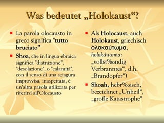 Was bedeutet „Holokaust“? La parola olocausto in greco significa " tutto bruciato” Shoa , che in lingua ebraica significa "distruzione“, "desolazione", o "calamità", con il senso di una sciagura improvvisa, inaspettata, è un'altra parola utilizzata per riferirsi all'Olocausto  Als  Holocaust , auch  Holokaust , griechisch ὁλοκαύτωμα,  holokáutoma : „vollständig Verbranntes“, d.h. „Brandopfer“) Shoah,  hebr äisch,  bezeichnet „Unheil“, „große Katastrophe“ 