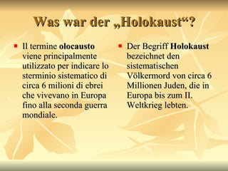 Was war der „Holokaust“? Il termine  olocausto  viene principalmente utilizzato per indicare lo sterminio sistematico di circa 6 milioni di ebrei che vivevano in Europa fino alla seconda guerra mondiale.  Der Begriff  Holokaust  bezeichnet den sistematischen V ölkermord von circa 6 Millionen Juden, die in Europa bis zum II. Weltkrieg lebten.  