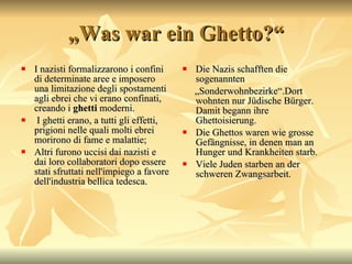 „ Was war ein Ghetto?“ I nazisti formalizzarono i confini di determinate aree e imposero una limitazione degli spostamenti agli ebrei che vi erano confinati, creando i  ghetti  moderni. I ghetti erano, a tutti gli effetti, prigioni nelle quali molti ebrei morirono di fame e malattie;  Altri furono uccisi dai nazisti e dai loro collaboratori dopo essere stati sfruttati nell'impiego a favore dell'industria bellica tedesca. Die Nazis schafften die sogenannten „ Sonderwohnbezirke“.Dort wohnten nur J üdische Bürger.  Damit begann ihre Ghettoisierung.  Die Ghettos waren wie grosse Gef ängnisse, in denen man an Hunger und Krankheiten starb. Viele Juden starben an der schweren Zwangsarbeit. 