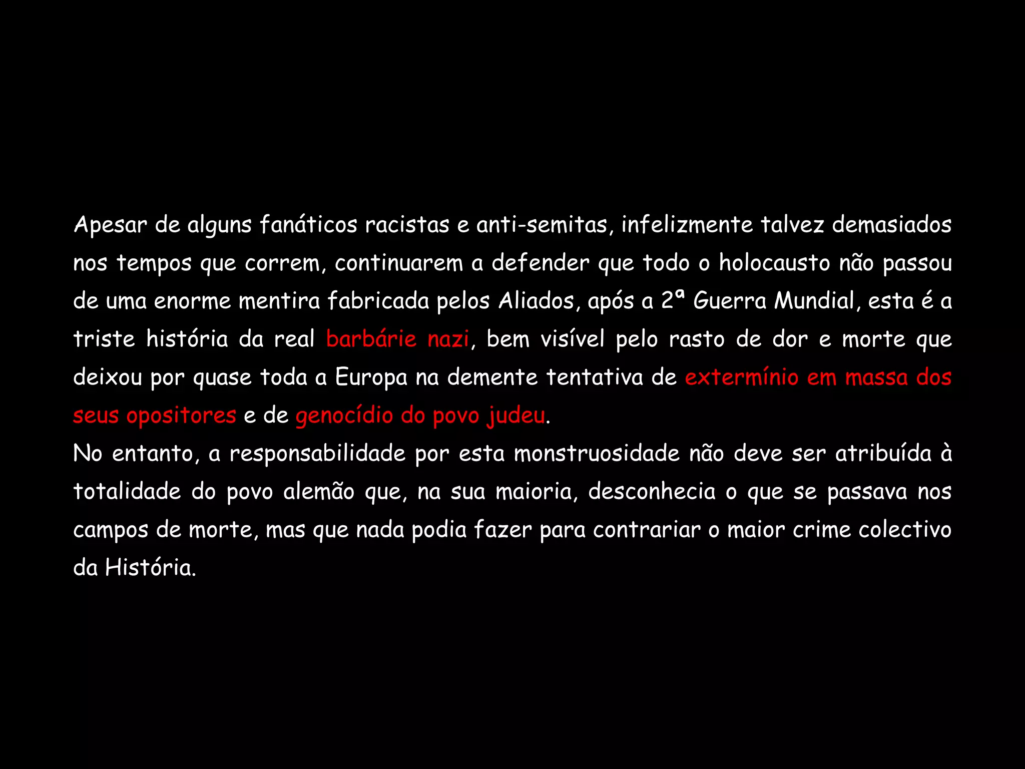 Apesar de alguns fanáticos racistas e anti-semitas, infelizmente talvez demasiados nos tempos que correm, continuarem a defender que todo o holocausto não passou de uma enorme mentira fabricada pelos Aliados, após a 2ª Guerra Mundial, esta é a triste história da real  barbárie nazi , bem visível pelo rasto de dor e morte que deixou por quase toda a Europa na demente   tentativa de  extermínio em massa dos seus opositores  e de  genocídio do povo judeu . No entanto, a responsabilidade por esta monstruosidade não deve ser atribuída à totalidade do povo alemão que, na sua maioria, desconhecia o que se passava nos campos de morte, mas que nada podia fazer para contrariar o maior crime colectivo da História. 