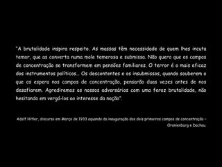 “ A brutalidade inspira respeito. As massas têm necessidade de quem lhes incuta temor, que as converta numa mole temerosa e submissa. Não quero que os campos de concentração se transformem em pensões familiares. O terror é o mais eficaz dos instrumentos políticos… Os descontentes e os insubmissos, quando souberem o que os espera nos campos de concentração, pensarão duas vezes antes de nos desafiarem. Agrediremos os nossos adversários com uma feroz brutalidade, não hesitando em vergá-los ao interesse da nação”. Adolf Hitler, discurso em Março de 1933 aquando da inauguração dos dois primeiros campos de concentração – Oranienburg e Dachau. 
